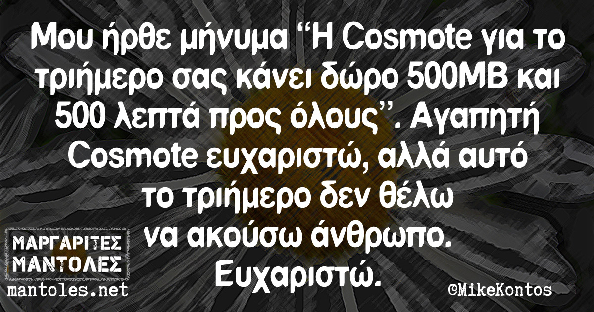 Μου ήρθε μήνυμα "Η Cosmote για το τριήμερο σας κάνει δώρο 500MB και 500 λεπτά προς όλους". Αγαπητή Cosmote ευχαριστώ, αλλά αυτό το τριήμερο δεν θέλω να ακούσω άνθρωπο. Ευχαριστώ.