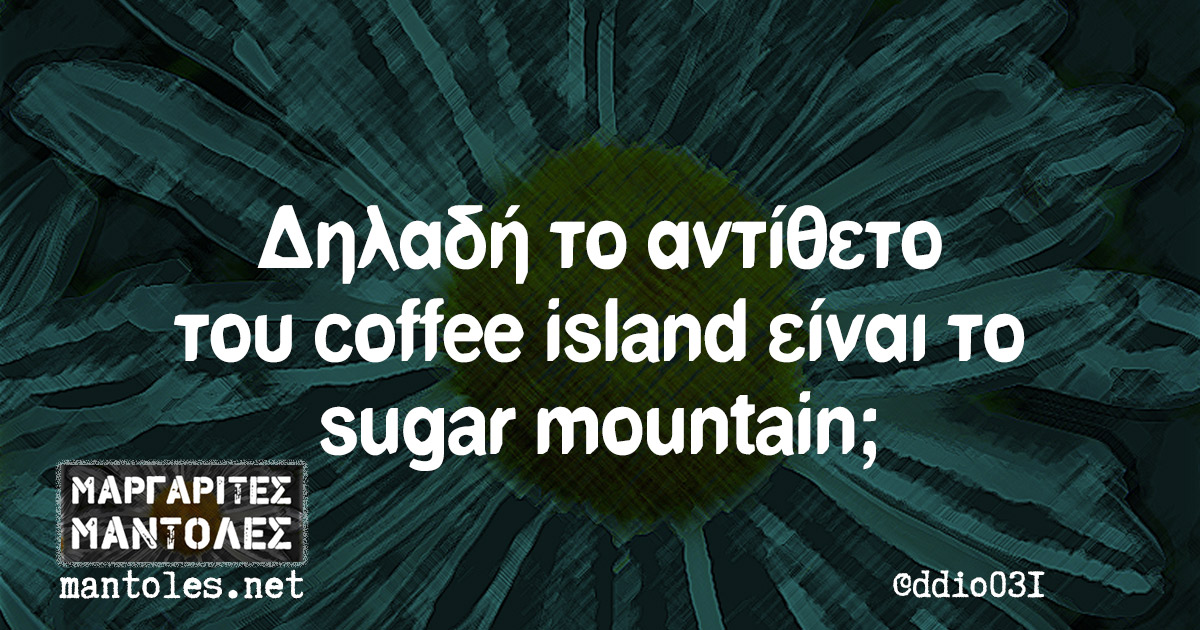 Δηλαδή το αντίθετο του coffee island είναι το sugar mountain;