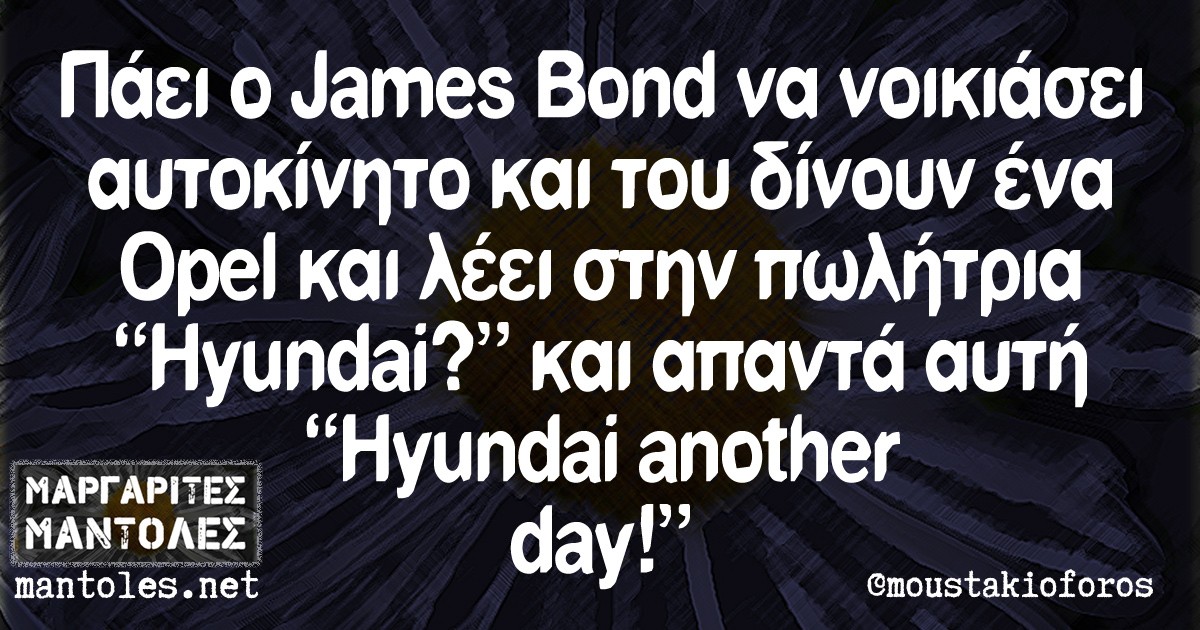 Πάει ο James Bond να νοικιάσει αυτοκίνητο και του δίνουν ένα Opel και λέει στην πωλήτρια "Hyundai?" και απαντά αυτή "Hyundai another day!"