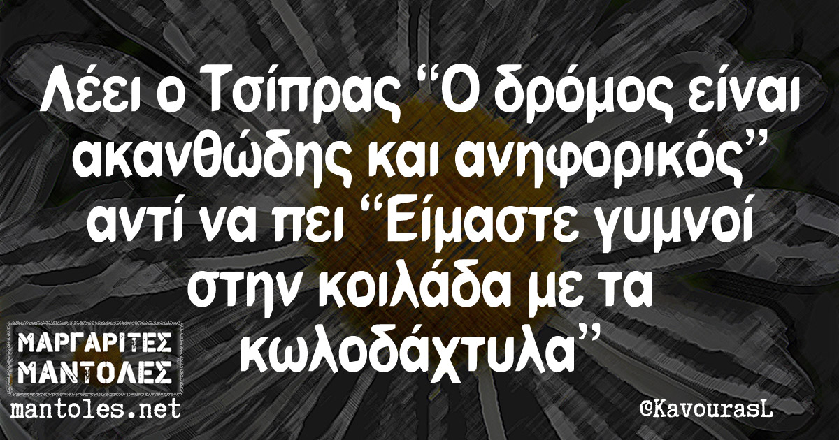 Λέει ο Τσίπρας "Ο δρόμος είναι ακανθώδης και ανηφορικός" αντί να πεί "Είμαστε γυμνοί στην κοιλάδα με τα κωλοδάχτυλα"