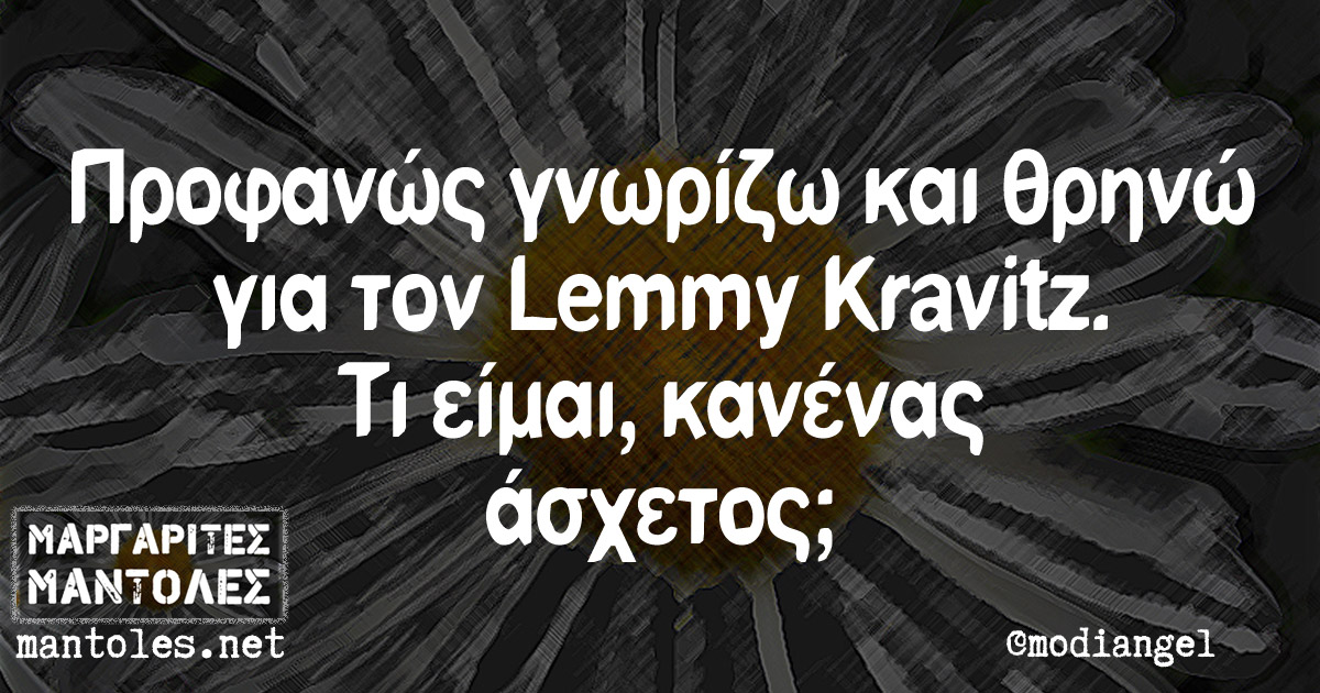 Προφανώς γνωρίζω και θρηνώ για τον Lemmy Kravitz. Τι είμαι, κανένας άσχετος;