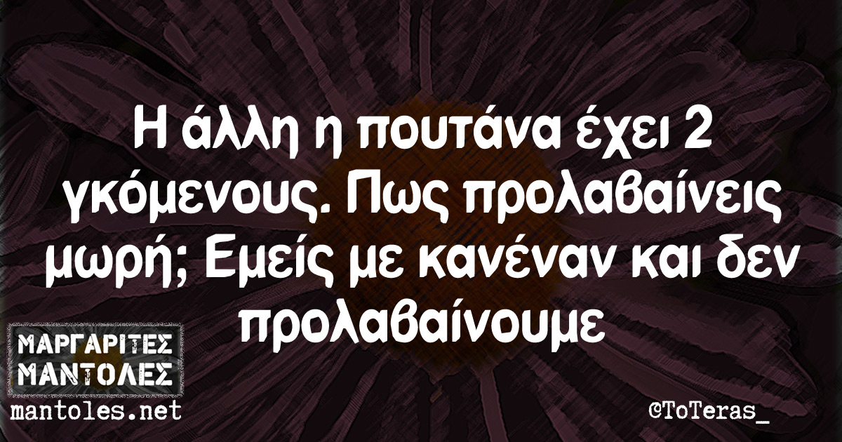 Η άλλη η πουτάνα έχει 2 γκόμενους. Πως προλαβαίνεις μωρή; Εμείς με κανέναν και δεν προλαβαίνουμε