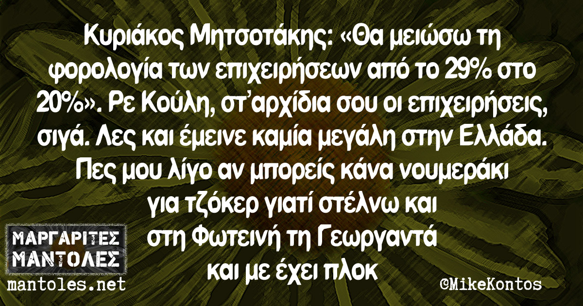 Κυριάκος Μητσοτάκης: «Θα μειώσω τη φορολογία των επιχειρήσεων από το 29% στο 20%». Ρε Κούλη, σταρχίδια σου οι επιχειρήσεις, σιγά. Λες και έμεινε καμία μεγάλη στην Ελλάδα. Πες μου λίγο αν μπορείς κάνα νουμεράκι για Τζόκερ γιατί στέλνω και στη Φωτεινή τη Γεωργαντά και με έχει πλοκ