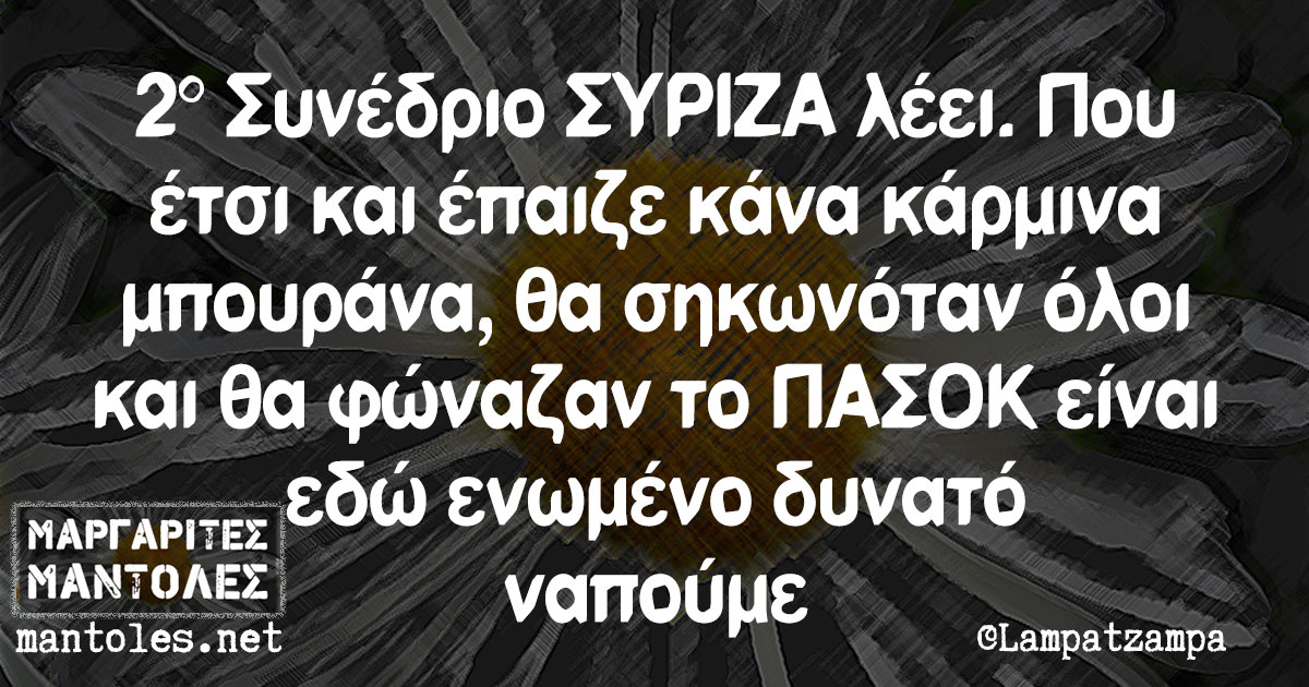 2° Συνέδριο ΣΥΡΙΖΑ λέει. Που έτσι και έπαιζε κάνα κάρμινα μπουράνα, θα σηκωνόταν όλοι και θα φώναζαν το ΠΑΣΟΚ είναι εδώ ενωμένο δυνατό ναπούμε