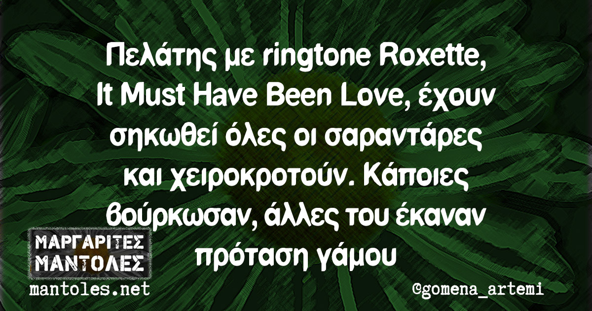 Πελάτης με ringtone Roxette, It Must Have Been Love, έχουν σηκωθεί όλες οι σαραντάρες και χειροκροτούν. Κάποιες βούρκωσαν, άλλες του έκαναν πρόταση γάμου