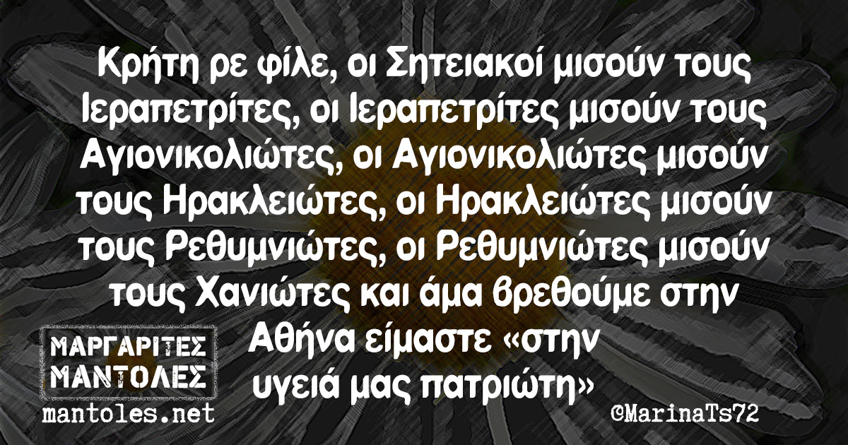 Κρήτη ρε φίλε, οι Σητειακοί μισούν τους Ιεραπετρίτες,οι Ιεραπετρίτες μισούν τους Αγιονικολιώτες, οι Αγιονικολιώτες μισούν τους Ηρακλειώτες, οι Ηρακλειώτες μισούν τους Ρεθυμνιώτες, οι Ρεθυμνιώτες μισούν τους Χανιώτες και άμα βρεθούμε στην Αθήνα είμαστε ‘’στην υγειά μας πατριώτη’’