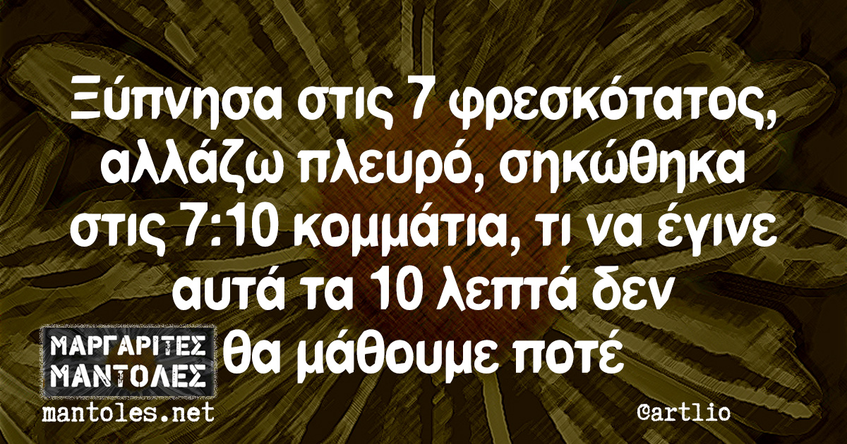 Ξύπνησα στις 7 φρεσκότατος, αλλάζω πλευρό, σηκώθηκα στις 7:10 κομμάτια, τι να έγινε αυτά τα 10 λεπτά δεν θα μάθουμε ποτέ