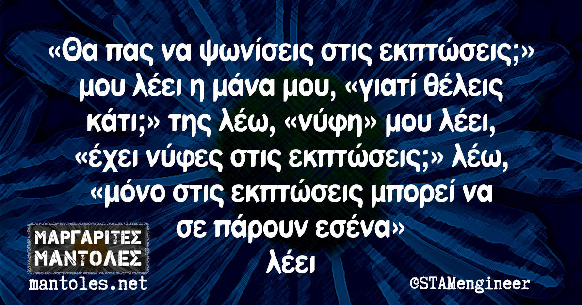 «Θα πας να ψωνίσεις στις εκπτώσεις;» μου λέει η μάνα μου, «γιατί θέλεις κάτι;» της λέω, «νύφη» μου λέει, «έχει νύφες στις εκπτώσεις;» λέω, «μόνο στις εκπτώσεις μπορεί να σε πάρουν εσένα» λέει