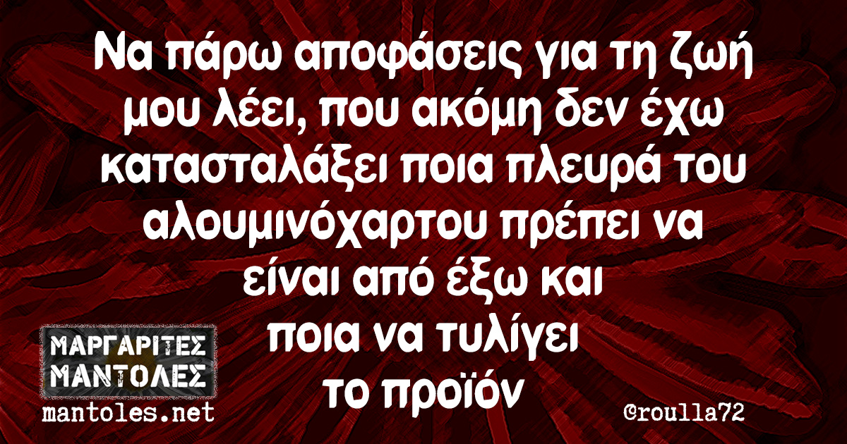 Να πάρω αποφάσεις για τη ζωή μου λέει, που ακόμη δεν έχω κατασταλάξει ποια πλευρά του αλουμινόχαρτου πρέπει να είναι από έξω και ποια να τυλίγει το προϊόν