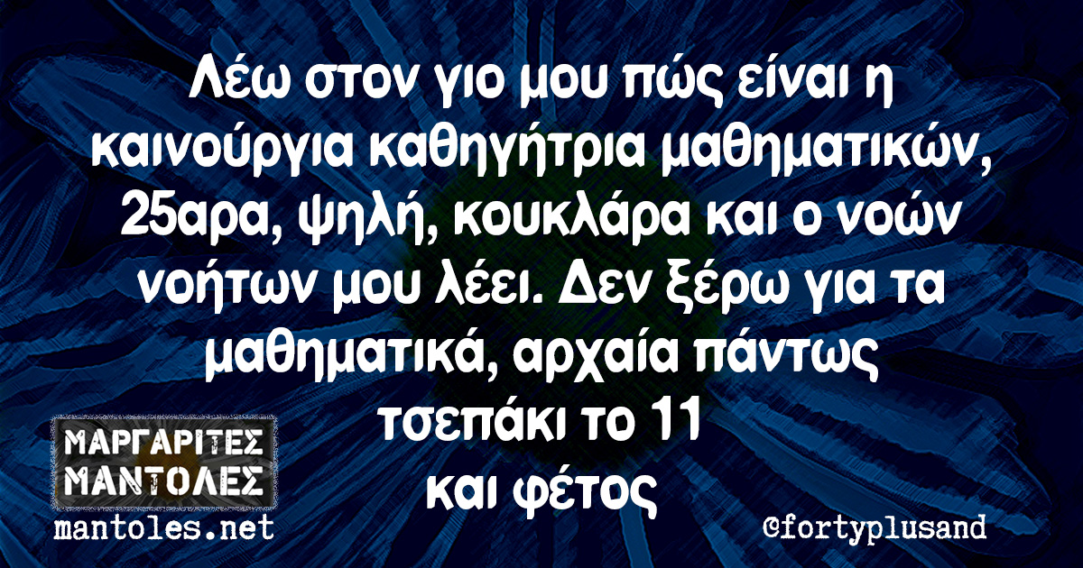 Λέω στον γιο μου πώς είναι η καινούργια καθηγήτρια μαθηματικών, 25αρα, ψηλή, κουκλάρα και ο νοών νοήτων μου λέει. Δεν ξέρω για τα μαθηματικά, αρχαία πάντως τσεπάκι το 11 και φέτος