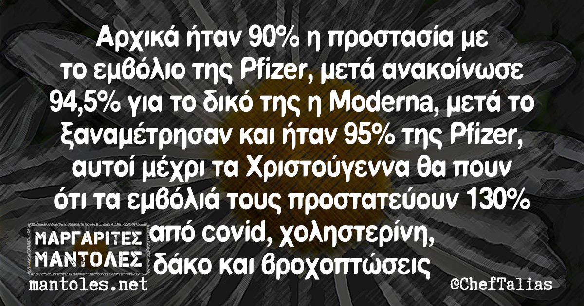 Αρχικά ήταν 90% η προστασία με το εμβόλιο της Pfizer, μετά ανακοίνωσε 94,5% για το δικό της η Moderna, μετά το ξαναμέτρησαν και ήταν 95% της Pfizer, αυτοί μέχρι τα Χριστούγεννα θα πουν ότι τα εμβόλιά τους προστατεύουν 130% από covid, χοληστερίνη, δάκο και βροχοπτώσεις