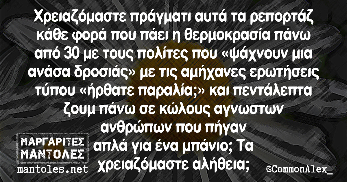 Χρειαζόμαστε πράγματι αυτά τα ρεπορτάζ κάθε φορά που πάει η θερμοκρασία πάνω από 30 με τους πολίτες που «ψάχνουν μια ανάσα δροσιάς» με τις αμήχανες ερωτήσεις τύπου «ήρθατε παραλία;» και τα πεντάλεπτα ζουμ πάνω σε κώλους αγνωστων ανθρώπων που πήγαν απλά για ένα μπάνιο; Τα χρειαζόμαστε αλήθεια;