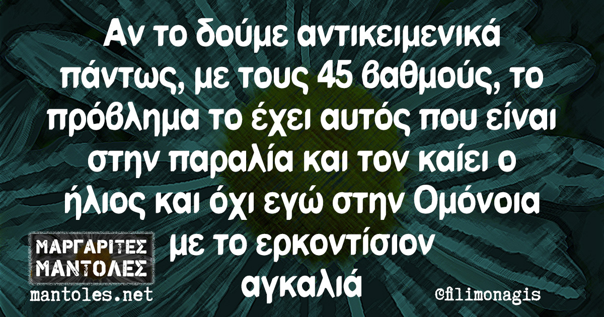 Αν το δούμε αντικειμενικά πάντως, με τους 45 βαθμούς, το πρόβλημα το έχει αυτός που είναι στην παραλία και τον καίει ο ήλιος και όχι εγώ στην Ομόνοια με το ερκοντίσιον αγκαλιά