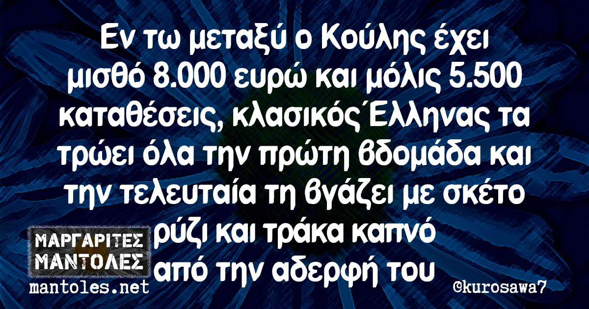 Εν τω μεταξύ ο Κούλης έχει μισθό 8.000 ευρώ και μόλις 5.500 καταθέσεις, κλασικός Έλληνας τα τρώει όλα την πρώτη βδομάδα και την τελευταία τη βγάζει με σκέτο ρύζι και τράκα καπνό από την αδερφή του