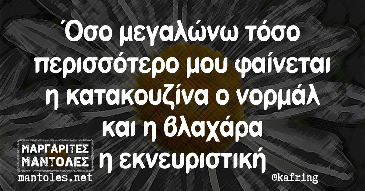 Όσο μεγαλώνω τόσο περισσότερο μου φαίνεται η κατακουζίνα ο νορμάλ και η βλαχάρα η εκνευριστική