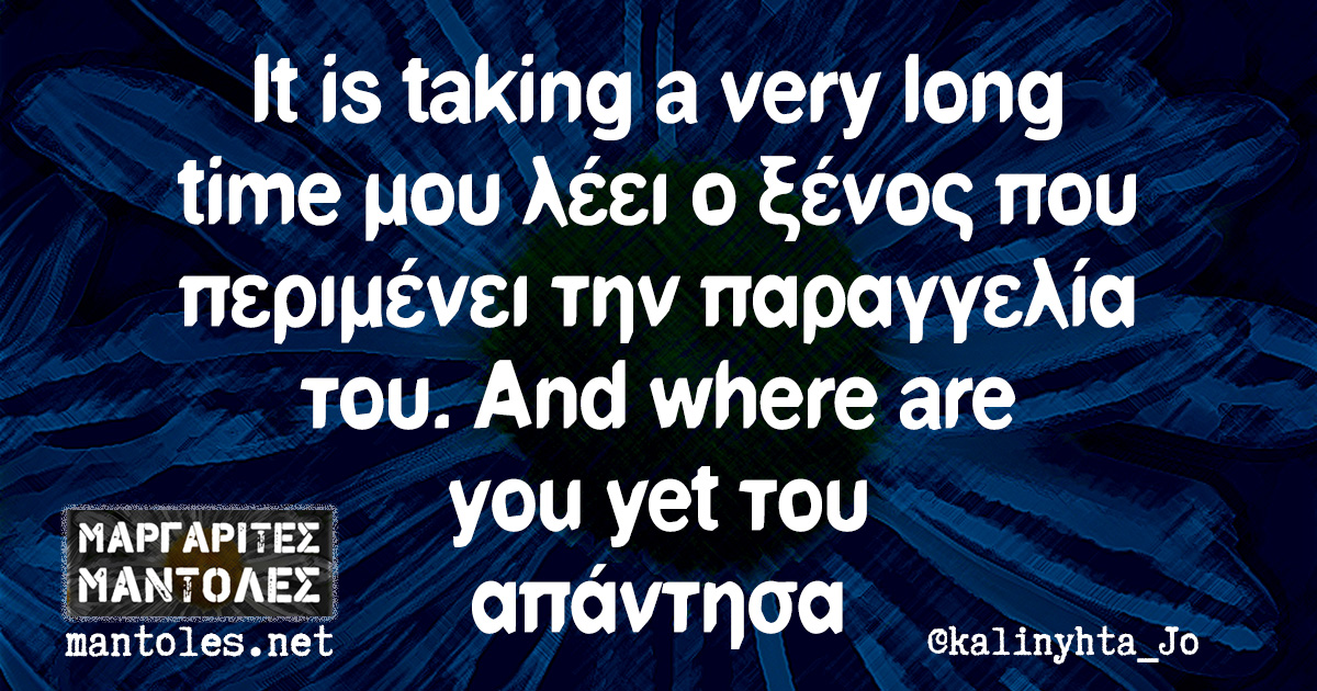 It is taking a very long time μου λέει ο ξένος που περιμένει την παραγγελία του. And where are you yet του απάντησα