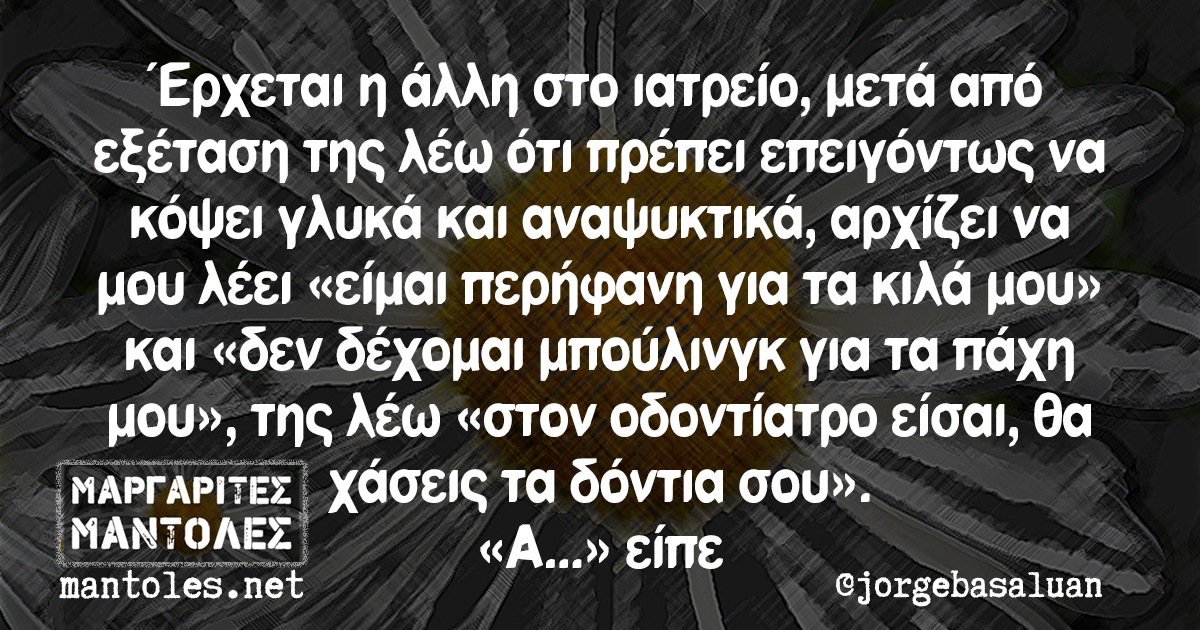 Έρχεται η άλλη στο ιατρείο, μετά από εξέταση της λέω ότι πρέπει επειγόντως να κόψει γλυκά και αναψυκτικά, αρχίζει να μου λέει «είμαι περήφανη για τα κιλά μου» και «δεν δέχομαι μπούλινγκ για τα πάχη μου», της λέω «στον οδοντίατρο είσαι, θα χάσεις τα δόντια σου». «Α...» είπε