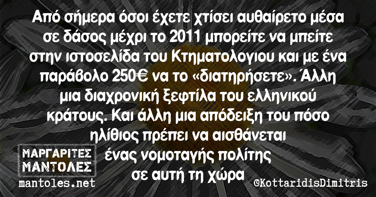 Από σήμερα όσοι έχετε χτίσει αυθαίρετο μέσα σε δάσος μέχρι το 2011 μπορείτε να μπείτε στην ιστοσελίδα του Κτηματολογιου και με ένα παράβολο 250 ευρώ να το «διατηρήσετε». Αλλη μια διαχρονική ξεφτίλα του ελληνικού κράτους. Και άλλη μια απόδειξη του πόσο ηλίθιος πρέπει να αισθάνεται ένας νομοταγής πολίτης σε αυτή τη χώρα