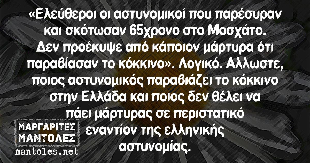 «Ελεύθεροι οι αστυνομικοί που παρέσυραν και σκότωσαν 65χρονο στο Μοσχάτο. Δεν προέκυψε από κάποιον μάρτυρα ότι παραβίασαν το κόκκινο». Λογικό. Αλλωστε, ποιος αστυνομικός παραβιάζει το κόκκινο στην Ελλάδα και ποιος δεν θέλει να πάει μάρτυρας σε περιστατικό εναντίον της ελληνικής αστυνομίας