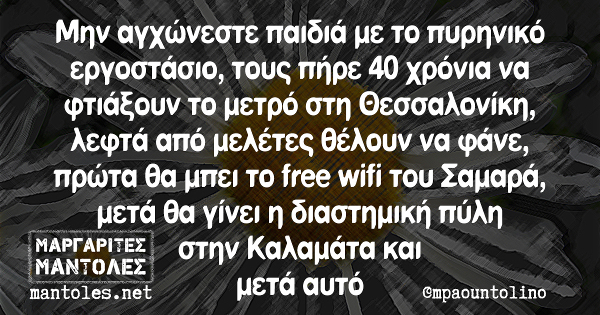 Μην αγχώνεστε παιδιά με το πυρηνικό εργοστάσιο, τους πήρε 40 χρόνια να φτιάξουν το μετρό στη Θεσσαλονίκη, λεφτά από μελέτες θέλουν να φάνε, πρώτα θα μπει το free wifi του Σαμαρά, μετά θα γίνει η διαστημική πύλη στην Καλαμάτα και μετά αυτό