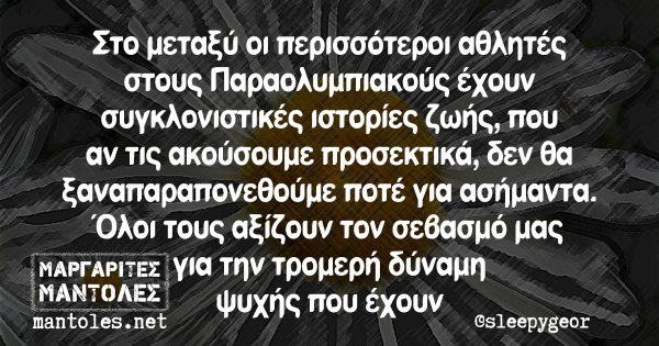 Στο μεταξύ οι περισσότεροι αθλητές στους Παραολυμπιακούς έχουν συγκλονιστικές ιστορίες ζωής, που αν τις ακούσουμε προσεκτικά, δεν θα ξαναπαραπονεθούμε ποτέ για ασήμαντα. Όλοι τους αξίζουν τον σεβασμό μας για την τρομερή δύναμη ψυχής που έχουν