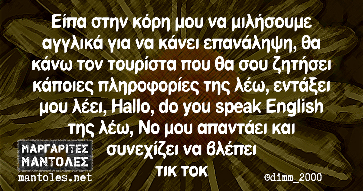 Είπα στην κόρη μου να μιλήσουμε αγγλικά για να κάνει επανάληψη, θα κάνω τον τουρίστα που θα σου ζητήσει κάποιες πληροφορίες της λέω, εντάξει μου λέει, Hallo, do you speak English της λέω, No μου απαντάει και συνεχίζει να βλέπει τικ τοκ