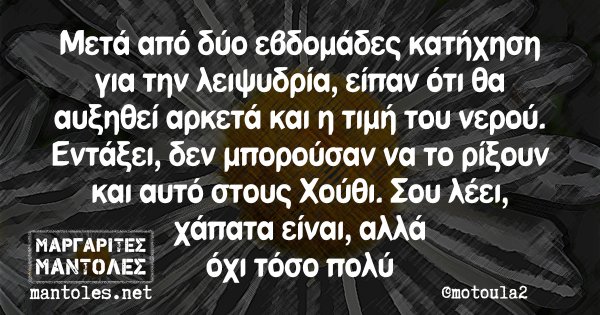 Μετά από δύο εβδομάδες κατήχηση για την λειψυδρία, είπαν ότι θα αυξηθεί αρκετά και η τιμή του νερού. Εντάξει, δεν μπορούσαν να το ρίξουν και αυτο στους Χούθι. Σου λέει, χάπατα είναι, αλλά όχι τόσο πολύ