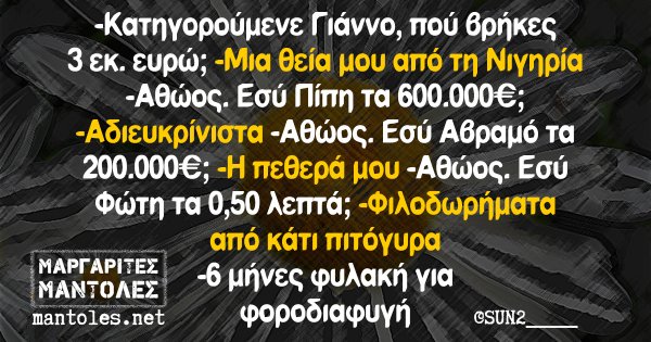 -Κατηγορούμενε Γιάννο, πού βρήκες 3 εκ. ευρώ; -Μια θεία μου από τη Νιγητία -Αθώος. Εσύ Πίπη τα 600.000€; -Αδιευκρίνιστα -Αθώος. Εσύ Αβραμό τα 200.000€; -Η πεθερά μου -Αθώος. Εσύ Φώτη τα 0,50 λεπτά; -Φιλοδωρήματα από κάτι πιτόγυρα -6 μήνες φυλακή για φοροδιαφυγή