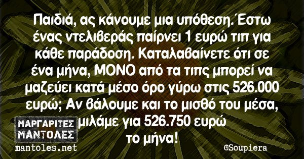 Παιδιά, ας κάνουμε μια υπόθεση. Έστω ένας ντελιβεράς παίρνει 1 ευρώ τιπ για κάθε παράδοση. Καταλαβαίνετε ότι σε ένα μήνα, ΜΟΝΟ από τα τιπς μπορεί να μαζε΄ύει κατά μέσο όρο γύρω στις 526.000 ευρώ; Αν βάλουμε και το μισθό του μέσα, μιλάμε για 526.750 ευρώ το μήνα!