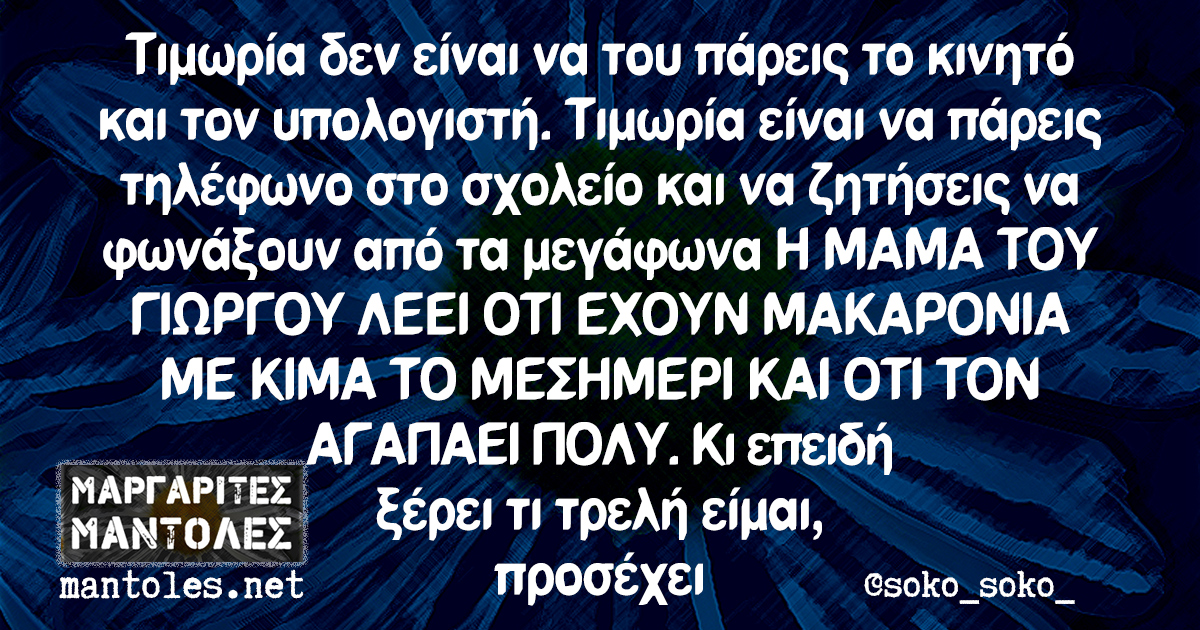 Τιμωρία δεν είναι να του πάρεις το κινητό και τον υπολογιστή. Τιμωρία είναι να πάρεις τηλέφωνο στο σχολείο και να ζητήσεις να φωνάξουν από τα μεγάφωνα Η ΜΑΜΑ ΤΟΥ ΓΙΩΡΓΟΥ ΛΕΕΙ ΟΤΙ ΕΧΟΥΝ ΜΑΚΑΡΟΝΙΑ ΜΕ ΚΙΜΑ ΤΟ ΜΕΣΗΜΕΡΙ ΚΑΙ ΟΤΙ ΤΟΝ ΑΓΑΠΑΕΙ ΠΟΛΥ. Κι επειδη ξέρει τι τρελή είμαι, προσέχει