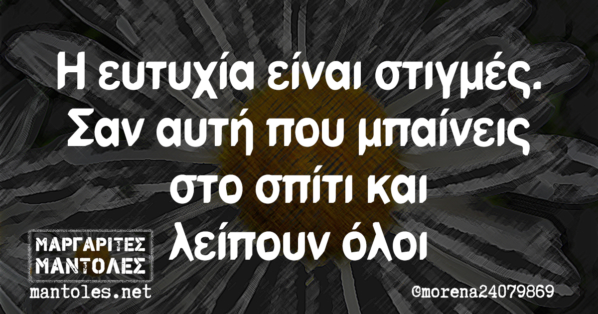 Η ευτυχία είναι στιγμές. Σαν αυτή που μπαίνεις στο σπίτι και λείπουν όλοι