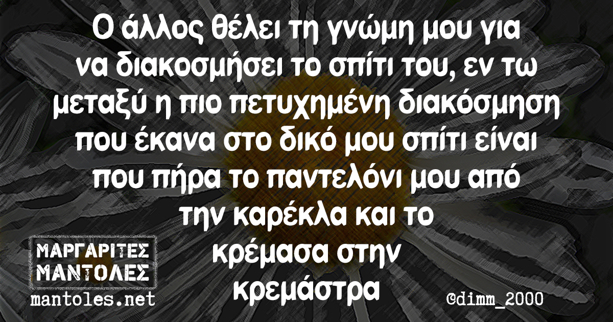 Ο άλλος θέλει τη γνώμη μου για να διακοσμήσει το σπίτι του, εν τω μεταξύ η πιο πετυχημένη διακόσμηση που έκανα στο δικό μου σπίτι είναι που πήρα το παντελόνι μου από την καρέκλα και το κρέμασα στην κρεμάστρα