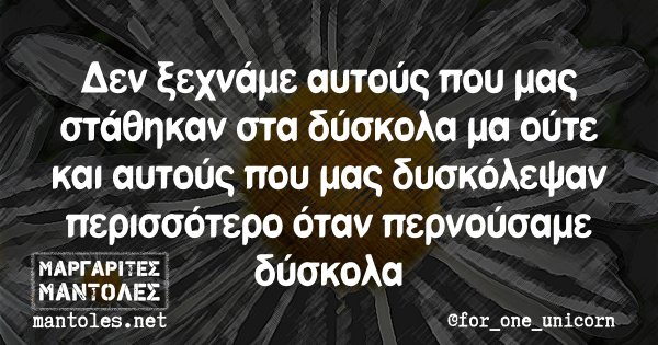 Δεν ξεχνάμε αυτούς που μας στάθηκαν στα δύσκολα μα ούτε και αυτούς που μας δυσκόλεψαν περισσότερο όταν περνούσαμε δύσκολα