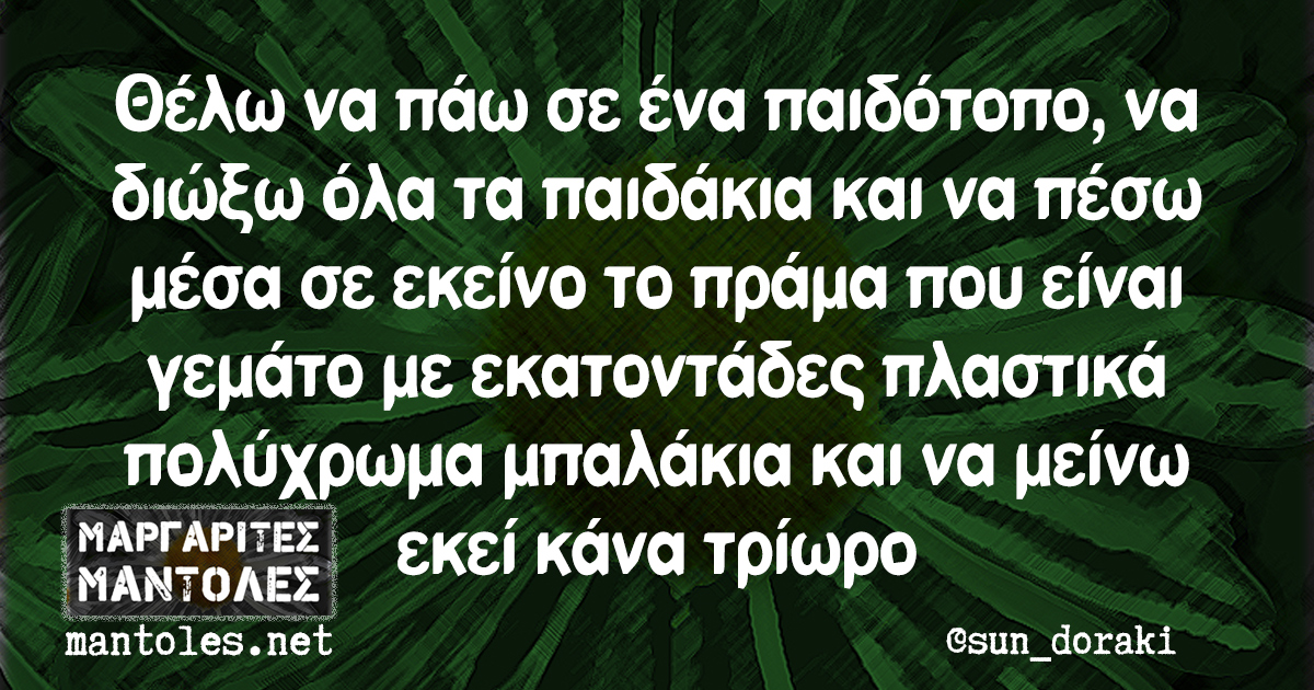 Θέλω να πάω σε ένα παιδότοπο, να διώξω όλα τα παιδάκια και να πέσω μέσα σε εκείνο το πράμα που είναι γεμάτο με εκατοντάδες πλαστικά πολύχρωμα μπαλάκια και να μείνω εκεί κάνα τρίωρο